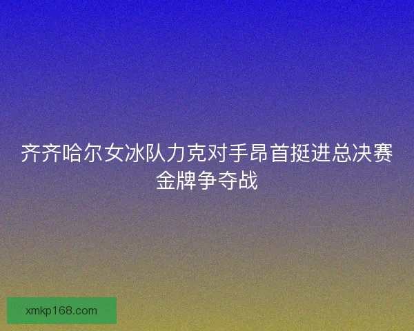 齐齐哈尔女冰队力克对手昂首挺进总决赛金牌争夺战