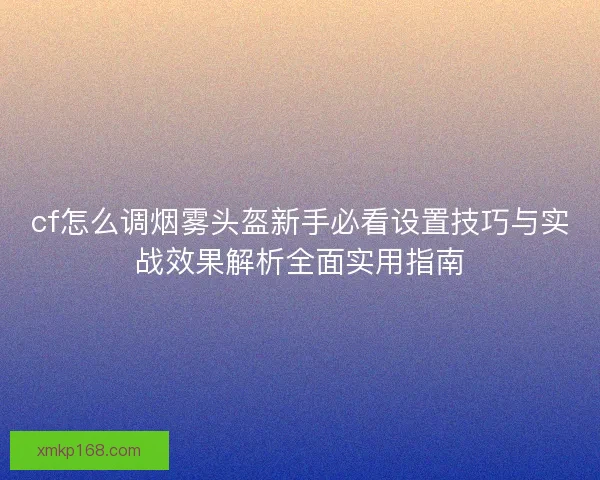 cf怎么调烟雾头盔新手必看设置技巧与实战效果解析全面实用指南
