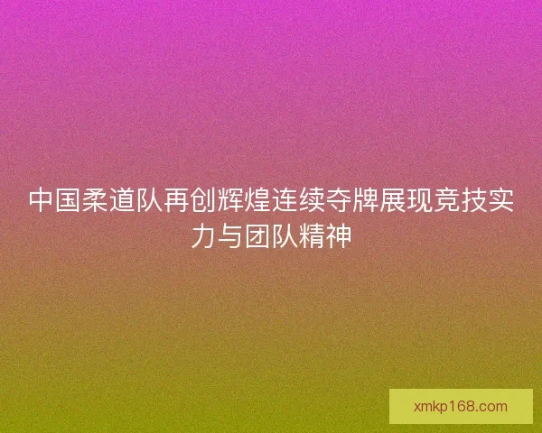 中国柔道队再创辉煌连续夺牌展现竞技实力与团队精神