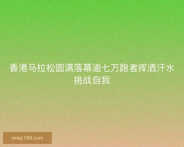 香港马拉松圆满落幕逾七万跑者挥洒汗水挑战自我