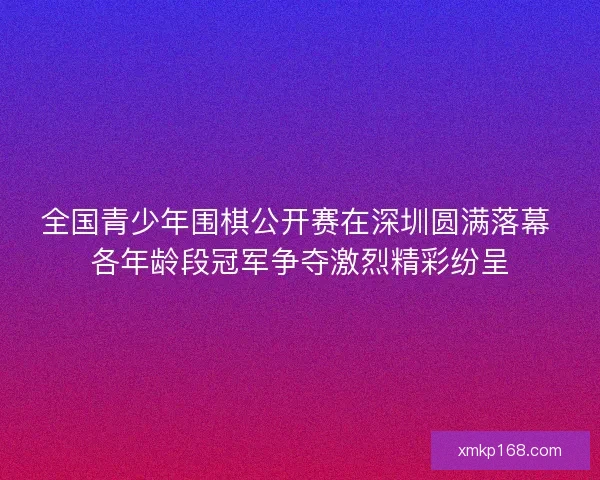 全国青少年围棋公开赛在深圳圆满落幕 各年龄段冠军争夺激烈精彩纷呈